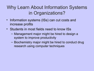 Why Learn About Information Systems
in Organizations?
• Information systems (ISs) can cut costs and
increase profits
• Students in most fields need to know ISs
– Management major might be hired to design a
system to improve productivity
– Biochemistry major might be hired to conduct drug
research using computer techniques
 
