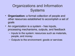 Organizations and Information
Systems
• Organization: a formal collection of people and
other resources established to accomplish a set of
goals
• An organization is a system - has inputs,
processing mechanisms, outputs, and feedback
– Inputs to the system: resources such as materials,
people, and money
– Outputs to the environment: goods or services
 