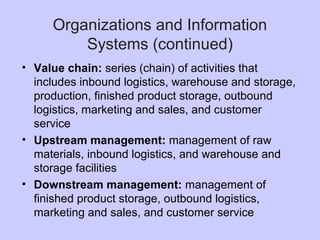 Organizations and Information
Systems (continued)
• Value chain: series (chain) of activities that
includes inbound logistics, warehouse and storage,
production, finished product storage, outbound
logistics, marketing and sales, and customer
service
• Upstream management: management of raw
materials, inbound logistics, and warehouse and
storage facilities
• Downstream management: management of
finished product storage, outbound logistics,
marketing and sales, and customer service
 