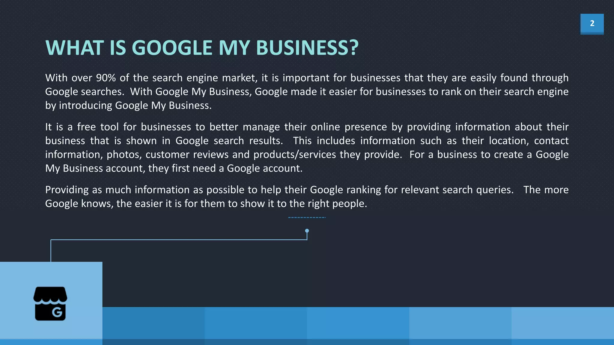 2
With over 90% of the search engine market, it is important for businesses that they are easily found through
Google searches. With Google My Business, Google made it easier for businesses to rank on their search engine
by introducing Google My Business.
It is a free tool for businesses to better manage their online presence by providing information about their
business that is shown in Google search results. This includes information such as their location, contact
information, photos, customer reviews and products/services they provide. For a business to create a Google
My Business account, they first need a Google account.
Providing as much information as possible to help their Google ranking for relevant search queries. The more
Google knows, the easier it is for them to show it to the right people.
WHAT IS GOOGLE MY BUSINESS?
 
