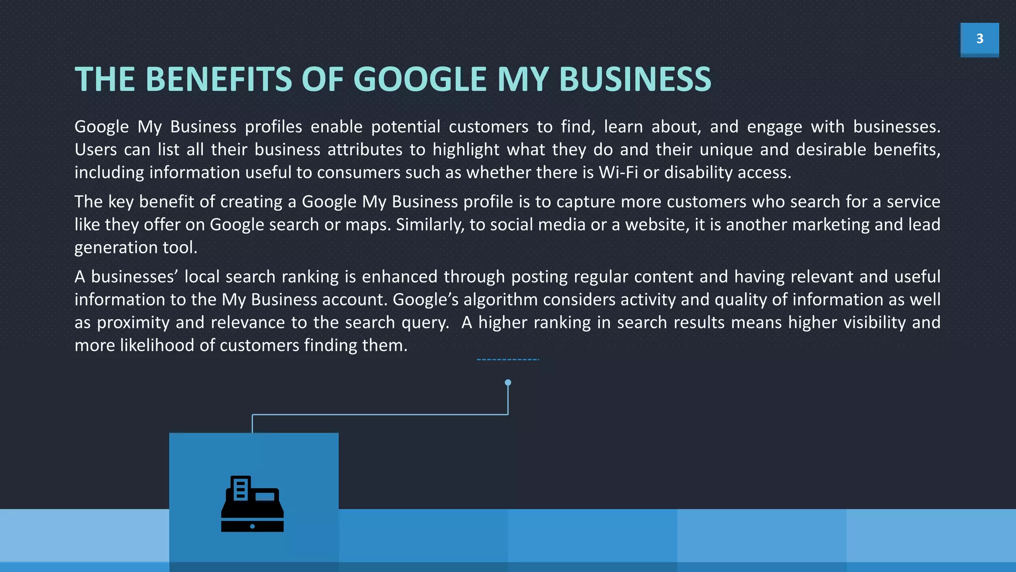 3
Google My Business profiles enable potential customers to find, learn about, and engage with businesses.
Users can list all their business attributes to highlight what they do and their unique and desirable benefits,
including information useful to consumers such as whether there is Wi-Fi or disability access.
The key benefit of creating a Google My Business profile is to capture more customers who search for a service
like they offer on Google search or maps. Similarly, to social media or a website, it is another marketing and lead
generation tool.
A businesses’ local search ranking is enhanced through posting regular content and having relevant and useful
information to the My Business account. Google’s algorithm considers activity and quality of information as well
as proximity and relevance to the search query. A higher ranking in search results means higher visibility and
more likelihood of customers finding them.
THE BENEFITS OF GOOGLE MY BUSINESS
 