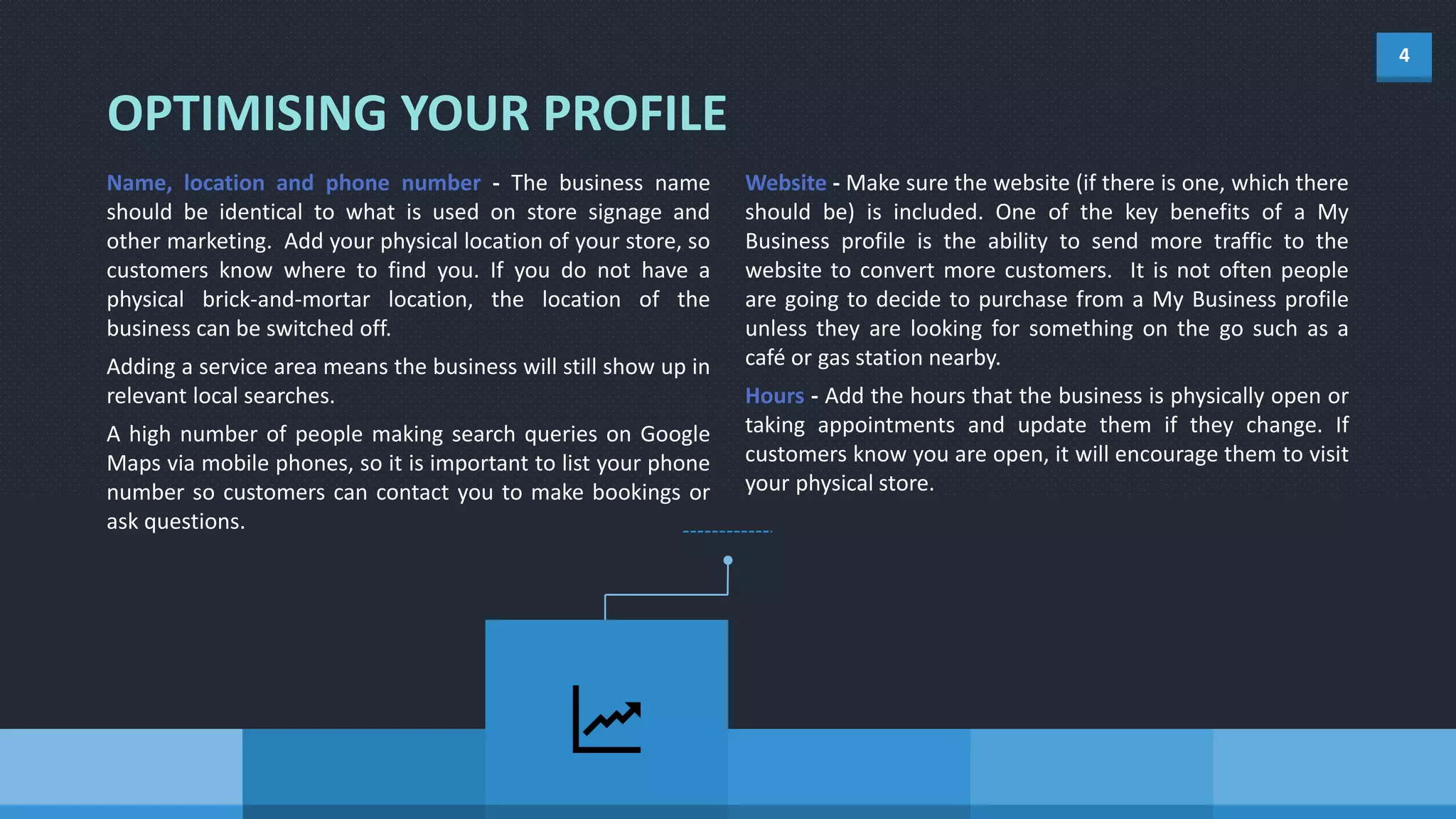 4
Name, location and phone number - The business name
should be identical to what is used on store signage and
other marketing. Add your physical location of your store, so
customers know where to find you. If you do not have a
physical brick-and-mortar location, the location of the
business can be switched off.
Adding a service area means the business will still show up in
relevant local searches.
A high number of people making search queries on Google
Maps via mobile phones, so it is important to list your phone
number so customers can contact you to make bookings or
ask questions.
Website - Make sure the website (if there is one, which there
should be) is included. One of the key benefits of a My
Business profile is the ability to send more traffic to the
website to convert more customers. It is not often people
are going to decide to purchase from a My Business profile
unless they are looking for something on the go such as a
café or gas station nearby.
Hours - Add the hours that the business is physically open or
taking appointments and update them if they change. If
customers know you are open, it will encourage them to visit
your physical store.
OPTIMISING YOUR PROFILE
 