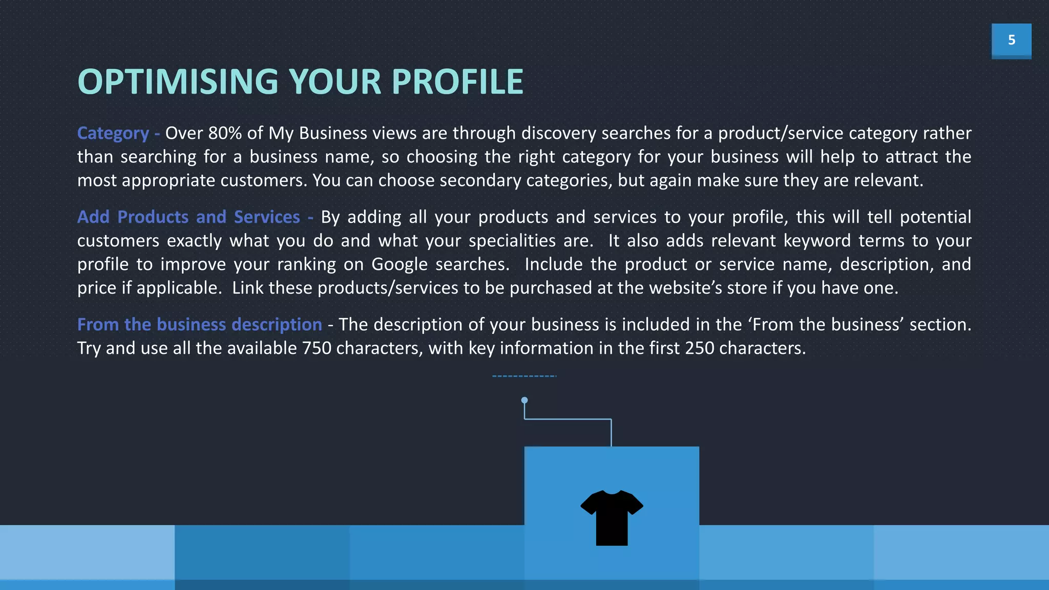 5
OPTIMISING YOUR PROFILE
Category - Over 80% of My Business views are through discovery searches for a product/service category rather
than searching for a business name, so choosing the right category for your business will help to attract the
most appropriate customers. You can choose secondary categories, but again make sure they are relevant.
Add Products and Services - By adding all your products and services to your profile, this will tell potential
customers exactly what you do and what your specialities are. It also adds relevant keyword terms to your
profile to improve your ranking on Google searches. Include the product or service name, description, and
price if applicable. Link these products/services to be purchased at the website’s store if you have one.
From the business description - The description of your business is included in the ‘From the business’ section.
Try and use all the available 750 characters, with key information in the first 250 characters.
 
