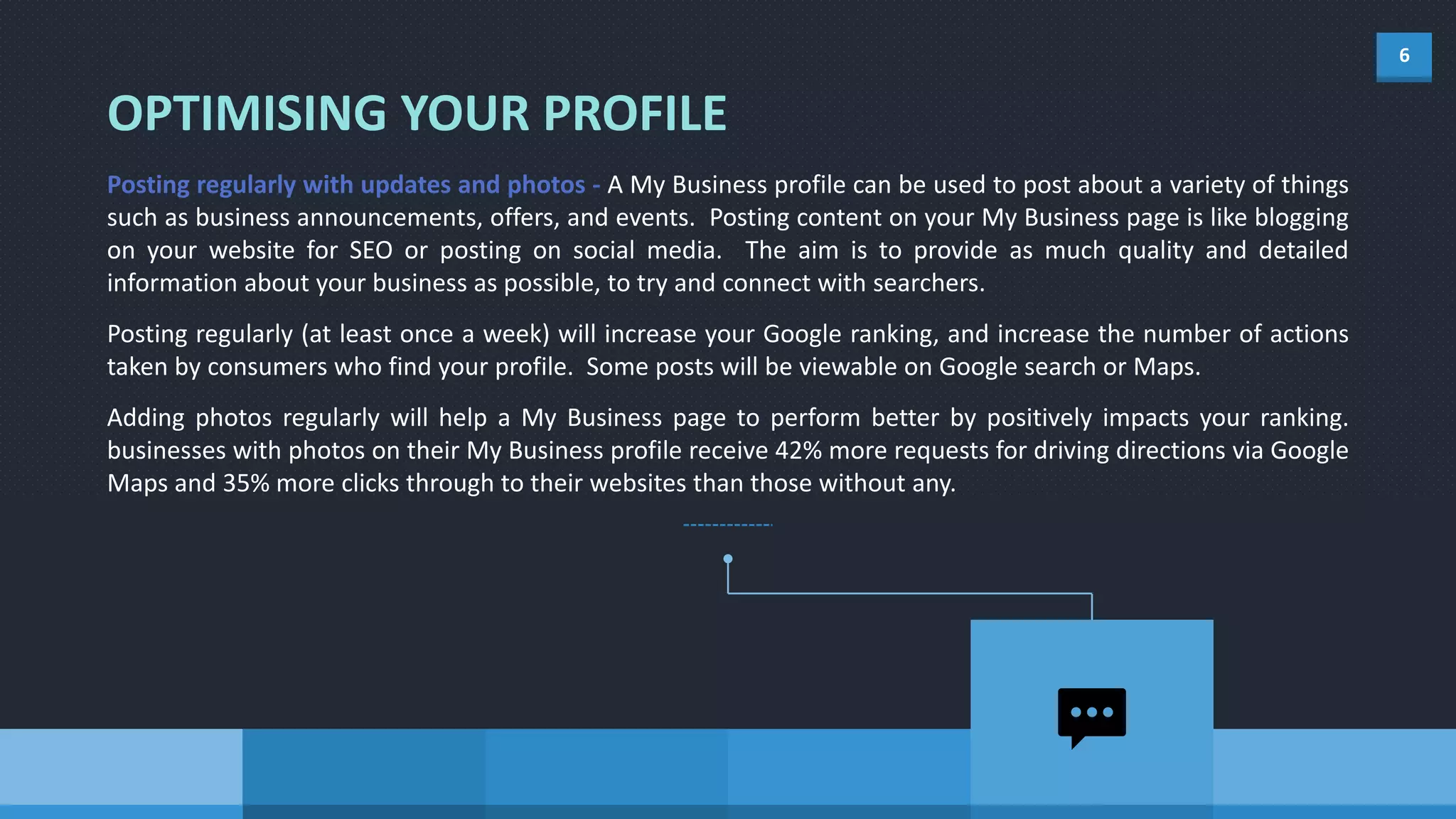 6
OPTIMISING YOUR PROFILE
Posting regularly with updates and photos - A My Business profile can be used to post about a variety of things
such as business announcements, offers, and events. Posting content on your My Business page is like blogging
on your website for SEO or posting on social media. The aim is to provide as much quality and detailed
information about your business as possible, to try and connect with searchers.
Posting regularly (at least once a week) will increase your Google ranking, and increase the number of actions
taken by consumers who find your profile. Some posts will be viewable on Google search or Maps.
Adding photos regularly will help a My Business page to perform better by positively impacts your ranking.
businesses with photos on their My Business profile receive 42% more requests for driving directions via Google
Maps and 35% more clicks through to their websites than those without any.
 