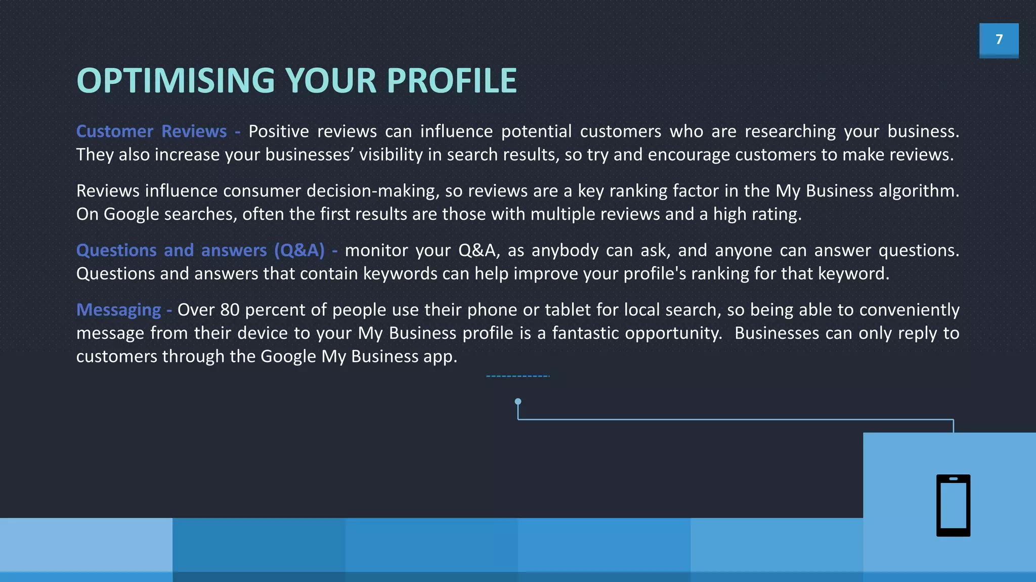 7
Customer Reviews - Positive reviews can influence potential customers who are researching your business.
They also increase your businesses’ visibility in search results, so try and encourage customers to make reviews.
Reviews influence consumer decision-making, so reviews are a key ranking factor in the My Business algorithm.
On Google searches, often the first results are those with multiple reviews and a high rating.
Questions and answers (Q&A) - monitor your Q&A, as anybody can ask, and anyone can answer questions.
Questions and answers that contain keywords can help improve your profile's ranking for that keyword.
Messaging - Over 80 percent of people use their phone or tablet for local search, so being able to conveniently
message from their device to your My Business profile is a fantastic opportunity. Businesses can only reply to
customers through the Google My Business app.
OPTIMISING YOUR PROFILE
 