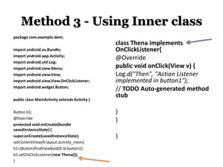 Method 3 - Using Inner class
package com.example.dem;
import android.os.Bundle;
import android.app.Activity;
import android.util.Log;
import android.view.Menu;
import android.view.View;
import android.view.View.OnClickListener;
import android.widget.Button;
public class MainActivity extends Activity {
Button b1;
@Override
protected void onCreate(Bundle
savedInstanceState) {
super.onCreate(savedInstanceState);
setContentView(R.layout.activity_main);
b1=(Button)findViewById(R.id.button1);
b1.setOnClickListener(new Thena());
}

class Thena implements
OnClickListener{
@Override
public void onClick(View v) {
Log.d("Then", "Action Listener
implemented in button1");
// TODO Auto-generated method
stub
}
}
}

 