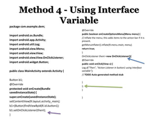 Method 4 - Using Interface
Variable
package com.example.dem;
import android.os.Bundle;
import android.app.Activity;
import android.util.Log;
import android.view.Menu;
import android.view.View;
import android.view.View.OnClickListener;
import android.widget.Button;
public class MainActivity extends Activity {
Button b1;
@Override
protected void onCreate(Bundle
savedInstanceState) {
super.onCreate(savedInstanceState);
setContentView(R.layout.activity_main);
b1=(Button)findViewById(R.id.button1);
b1.setOnClickListener(thenI);
}

@Override
public boolean onCreateOptionsMenu(Menu menu) {
// Inflate the menu; this adds items to the action bar if it is
present.
getMenuInflater().inflate(R.menu.main, menu);
return true;
}
OnClickListener thenI =new OnClickListener(){
@Override
public void onClick(View v) {
Log.d("Then", "Action Listener in button1 using Interface
variable");
// TODO Auto-generated method stub
}
};
}
}

 