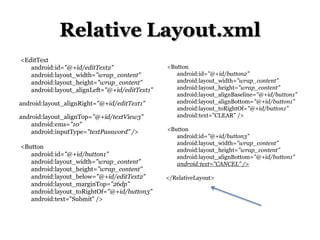 Relative Layout.xml
<EditText
android:id="@+id/editText2"
android:layout_width="wrap_content"
android:layout_height="wrap_content"
android:layout_alignLeft="@+id/editText1"
android:layout_alignRight="@+id/editText1"
android:layout_alignTop="@+id/textView3"
android:ems="10"
android:inputType="textPassword" />
<Button
android:id="@+id/button1"
android:layout_width="wrap_content"
android:layout_height="wrap_content"
android:layout_below="@+id/editText2"
android:layout_marginTop="26dp"
android:layout_toRightOf="@+id/button3"
android:text="Submit" />

<Button
android:id="@+id/button2"
android:layout_width="wrap_content"
android:layout_height="wrap_content"
android:layout_alignBaseline="@+id/button1"
android:layout_alignBottom="@+id/button1"
android:layout_toRightOf="@+id/button1"
android:text="CLEAR" />
<Button
android:id="@+id/button3"
android:layout_width="wrap_content"
android:layout_height="wrap_content"
android:layout_alignBottom="@+id/button1"
android:text="CANCEL" />
</RelativeLayout>

 