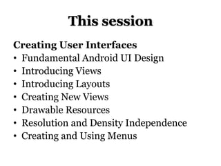 This session
Creating User Interfaces
• Fundamental Android UI Design
• Introducing Views
• Introducing Layouts
• Creating New Views
• Drawable Resources
• Resolution and Density Independence
• Creating and Using Menus

 