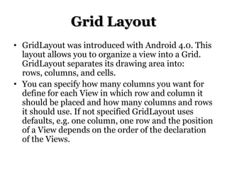 Grid Layout
• GridLayout was introduced with Android 4.0. This
layout allows you to organize a view into a Grid.
GridLayout separates its drawing area into:
rows, columns, and cells.
• You can specify how many columns you want for
define for each View in which row and column it
should be placed and how many columns and rows
it should use. If not specified GridLayout uses
defaults, e.g. one column, one row and the position
of a View depends on the order of the declaration
of the Views.

 