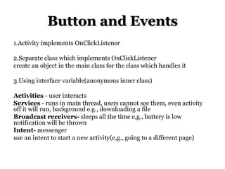Button and Events
1.Activity implements OnClickListener

2.Separate class which implements OnClickListener
create an object in the main class for the class which handles it
3.Using interface variable(anonymous inner class)

Activities - user interacts
Services - runs in main thread, users cannot see them, even activity
off it will run, background e.g., downloading a file
Broadcast receivers- sleeps all the time e,g., battery is low
notification will be thrown
Intent- messenger
use an intent to start a new activity(e,g., going to a different page)

 
