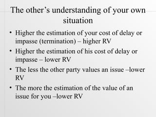 The other’s understanding of your own
               situation
• Higher the estimation of your cost of delay or
  impasse (termination) – higher RV
• Higher the estimation of his cost of delay or
  impasse – lower RV
• The less the other party values an issue –lower
  RV
• The more the estimation of the value of an
  issue for you –lower RV
 