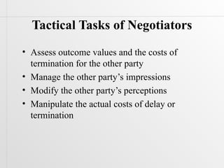 Tactical Tasks of Negotiators
• Assess outcome values and the costs of
  termination for the other party
• Manage the other party’s impressions
• Modify the other party’s perceptions
• Manipulate the actual costs of delay or
  termination
 