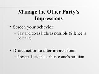 Manage the Other Party’s
         Impressions
• Screen your behavior:
  – Say and do as little as possible (Silence is
    golden!)

• Direct action to alter impressions
  – Present facts that enhance one’s position
 