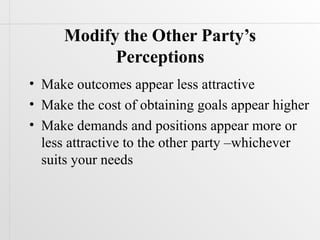 Modify the Other Party’s
           Perceptions
• Make outcomes appear less attractive
• Make the cost of obtaining goals appear higher
• Make demands and positions appear more or
  less attractive to the other party –whichever
  suits your needs
 