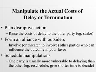 Manipulate the Actual Costs of
          Delay or Termination
• Plan disruptive action
  – Raise the costs of delay to the other party (eg. strike)
• Form an alliance with outsiders
  – Involve (or threaten to involve) other parties who can
    influence the outcome in your favor
• Schedule manipulations
  – One party is usually more vulnerable to delaying than
    the other (eg. reschedule, give shorter time to decide)
 