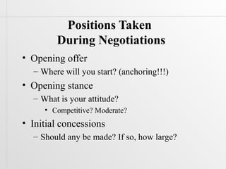 Positions Taken
        During Negotiations
• Opening offer
  – Where will you start? (anchoring!!!)
• Opening stance
  – What is your attitude?
     • Competitive? Moderate?
• Initial concessions
  – Should any be made? If so, how large?
 