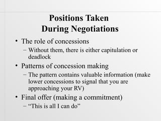 Positions Taken
         During Negotiations
• The role of concessions
  – Without them, there is either capitulation or
    deadlock
• Patterns of concession making
  – The pattern contains valuable information (make
    lower concessions to signal that you are
    approaching your RV)
• Final offer (making a commitment)
  – “This is all I can do”
 