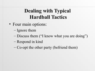 Dealing with Typical
          Hardball Tactics
• Four main options:
  – Ignore them
  – Discuss them (“I know what you are doing”)
  – Respond in kind
  – Co-opt the other party (befriend them)
 