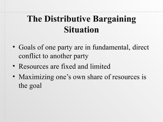 The Distributive Bargaining
             Situation
• Goals of one party are in fundamental, direct
  conflict to another party
• Resources are fixed and limited
• Maximizing one’s own share of resources is
  the goal
 