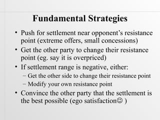 Fundamental Strategies
• Push for settlement near opponent’s resistance
  point (extreme offers, small concessions)
• Get the other party to change their resistance
  point (eg. say it is overpriced)
• If settlement range is negative, either:
  – Get the other side to change their resistance point
  – Modify your own resistance point
• Convince the other party that the settlement is
  the best possible (ego satisfaction )
 