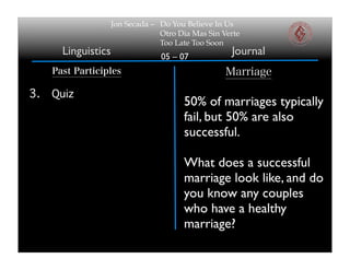 Jon Secada – Do You Believe In Us
                                  Otro Dia Mas Sin Verte
                                  Too Late Too Soon
       Linguistics                05 – 07
                                                     Journal
     Past Participles                               Marriage

3.   Quiz
                                        50% of marriages typically
                                        fail, but 50% are also
                                        successful.

                                        What does a successful
                                        marriage look like, and do
                                        you know any couples
                                        who have a healthy
                                        marriage?
 