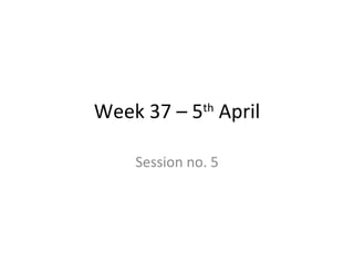 Week 37 – 5 th  April Session no. 5 