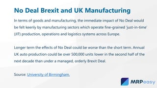 In terms of goods and manufacturing, the immediate impact of No Deal would
be felt keenly by manufacturing sectors which operate fine-grained ‘just-in-time’
(JIT) production, operations and logistics systems across Europe.
Longer term the effects of No Deal could be worse than the short term. Annual
UK auto production could be over 500,000 units lower in the second half of the
next decade than under a managed, orderly Brexit Deal.
Source: University of Birmingham.
No Deal Brexit and UK Manufacturing
 
