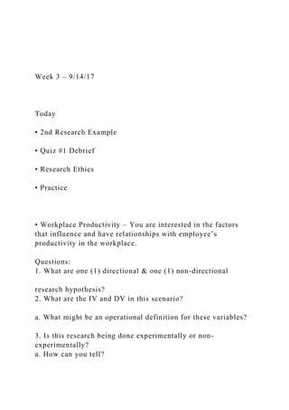 Week 3 – 9/14/17
Today
• 2nd Research Example
• Quiz #1 Debrief
• Research Ethics
• Practice
• Workplace Productivity – You are interested in the factors
that influence and have relationships with employee’s
productivity in the workplace.
Questions:
1. What are one (1) directional & one (1) non-directional
research hypothesis?
2. What are the IV and DV in this scenario?
a. What might be an operational definition for these variables?
3. Is this research being done experimentally or non-
experimentally?
a. How can you tell?
 