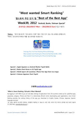 Weekly Report 2012. 09.17. ~ 09.23.(no.39) iOS+Android




                     “Most wanted Smart Ranking”
              앱스토어 주간 인기 앱                          “Best of the Best App”
                  Week39, 2012                       “Android, Books, Vietnam Special”

                     조사기간: 2012/09/17 Mon ~ 2012/09/23 Sun(9 월 3 째주)



*Notice.   “한국 앱스토어”, “안드로이드 마켓” 에서 가장 인기 있는 앱 순위를 공개합니다.
*News. 안드로이드마켓과 애플 앱스토어를 비교합니다.




                            Free App No.1 for Smart Ranking iPhone &iPad App
                            Most wanted Smart Ranking for iPhone & iPad Paid (0.99$, 1.99$)
                            Most wanted Smart Ranking for iPhone & iPad free App




    Special 1. Apple Appstore vs Android Market Top10 Battle
    Special 2. Books Chart Korea vs US Top10 app
    Special 3. World report (38 countries) : iPhone free App Chart no.1 Apps
    Special 4. Vietnam Appstore Chart Top10




                                         고윤환(ceo@calcutta.co.kr)

*What is Smart Ranking: Cal cutta’s Most Wanted?
By logging in with ONE id, you can see daily rankings of applications from 3 8 countries sorted out for: paid/free apps,
popularity, category, iPhone and iPad. It is distinctively efficient when downloading paid applications, since Smart
Ranking provides the ranking history of the app you download (in English, Korean, Chinese, Japanese, Spanish
language services)
*본 자료는 출처만 표시하면 언제라도 자유롭게 이용하실 수 있습니다. 또한 다른 나라의 주간 데이터, 분야별 상세 자료가 필요하
면 연락주세요 (cowork@calcutta.co.kr )




Calcutta Communication ©2009-2012                                                 www.SmartRank .co.kr <page | 1>
 