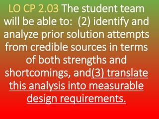 LO CP 2.03 The student team
will be able to: (2) identify and
analyze prior solution attempts
from credible sources in terms
of both strengths and
shortcomings, and(3) translate
this analysis into measurable
design requirements.
 