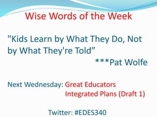 "Kids Learn by What They Do, Not
by What They're Told”
***Pat Wolfe
Next Wednesday: Great Educators
Integrated Plans (Draft 1)
Twitter: #EDES340
Wise Words of the Week
 