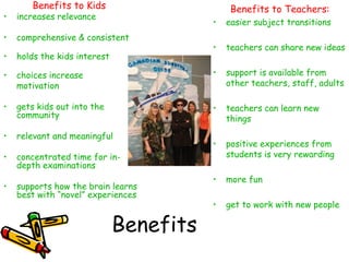 Benefits to Kids

Benefits to Teachers:

•

increases relevance

•

comprehensive & consistent

•

holds the kids interest

•

•

easier subject transitions

•

teachers can share new ideas

choices increase
motivation

•

support is available from
other teachers, staff, adults

•

gets kids out into the
community

•

teachers can learn new
things

•

relevant and meaningful

•

•

concentrated time for indepth examinations

positive experiences from
students is very rewarding

•

more fun

•

get to work with new people

•

supports how the brain learns
best with “novel” experiences

Benefits

 