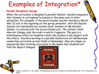 Examples of Integration*
•

Parallel Disciplines Design

When the curriculum is designed in parallel fashion, teachers sequence
their lessons to correspond to lessons in the same area in other
disciplines. For example, if the social studies teacher teaches a World
War II unit in the beginning of the spring semester, then the English
teacher will reschedule her autumn book, Summer of My German
Soldier, to coincide with the social studies unit. The content itself
does not change, only the order in which it appears. The goal is a
simultaneous effect as students relate the studies in one subject with
the others. Teachers working in a parallel fashion are not deliberately
connecting curriculum across fields of knowledge; they are simply resequencing their existing curriculum in the hopes that students will
find the implicit linkages.

*Source: Jacobs H. H., ed. (1989). Interdisciplinary Curriculum: Design and Implementation (pp. 14-18). Alexandria, VA:
ASCD

 