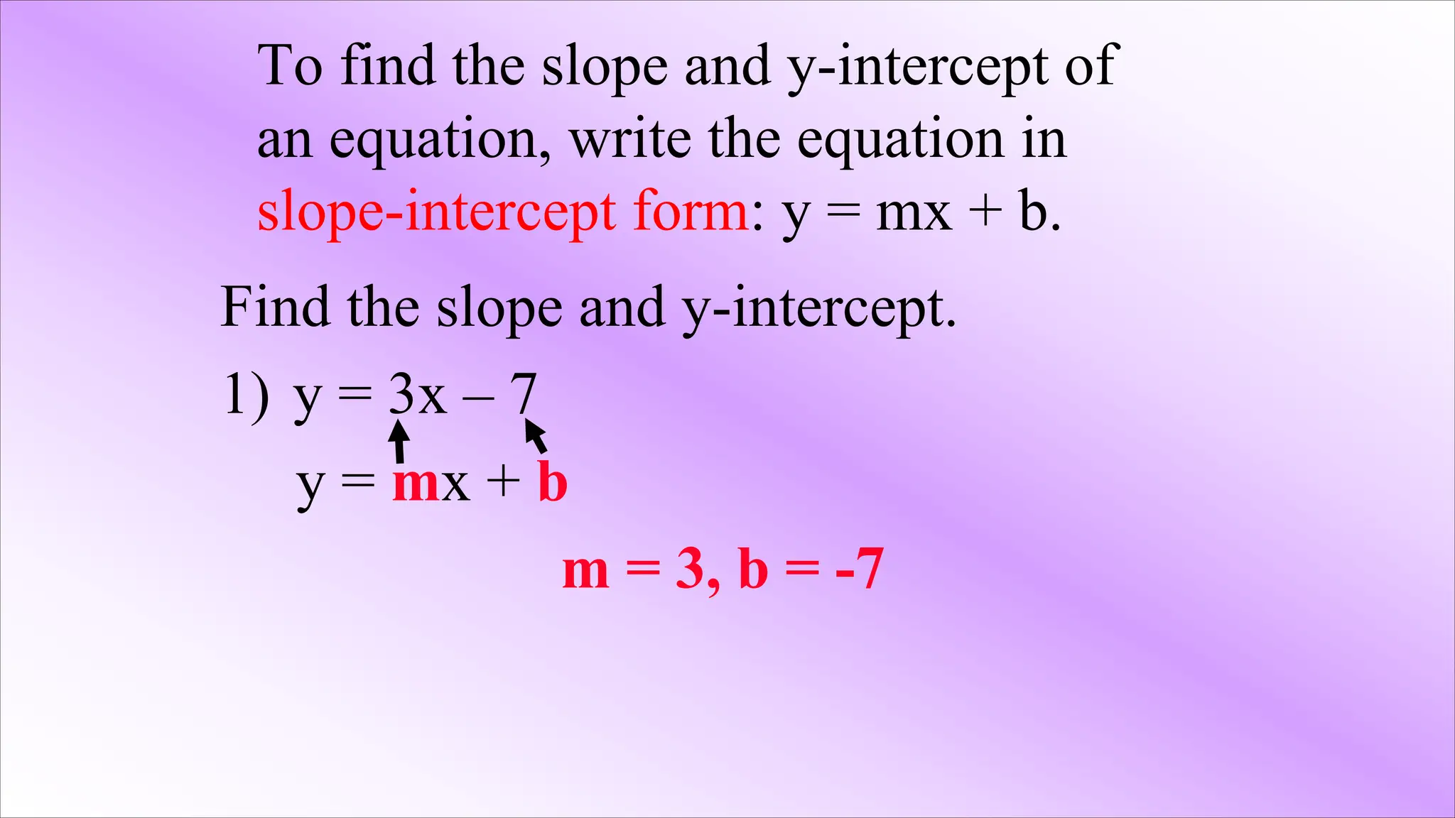 To find the slope and y-intercept of
an equation, write the equation in
slope-intercept form: y = mx + b.
Find the slope and y-intercept.
1) y = 3x – 7
y = mx + b
m = 3, b = -7
 