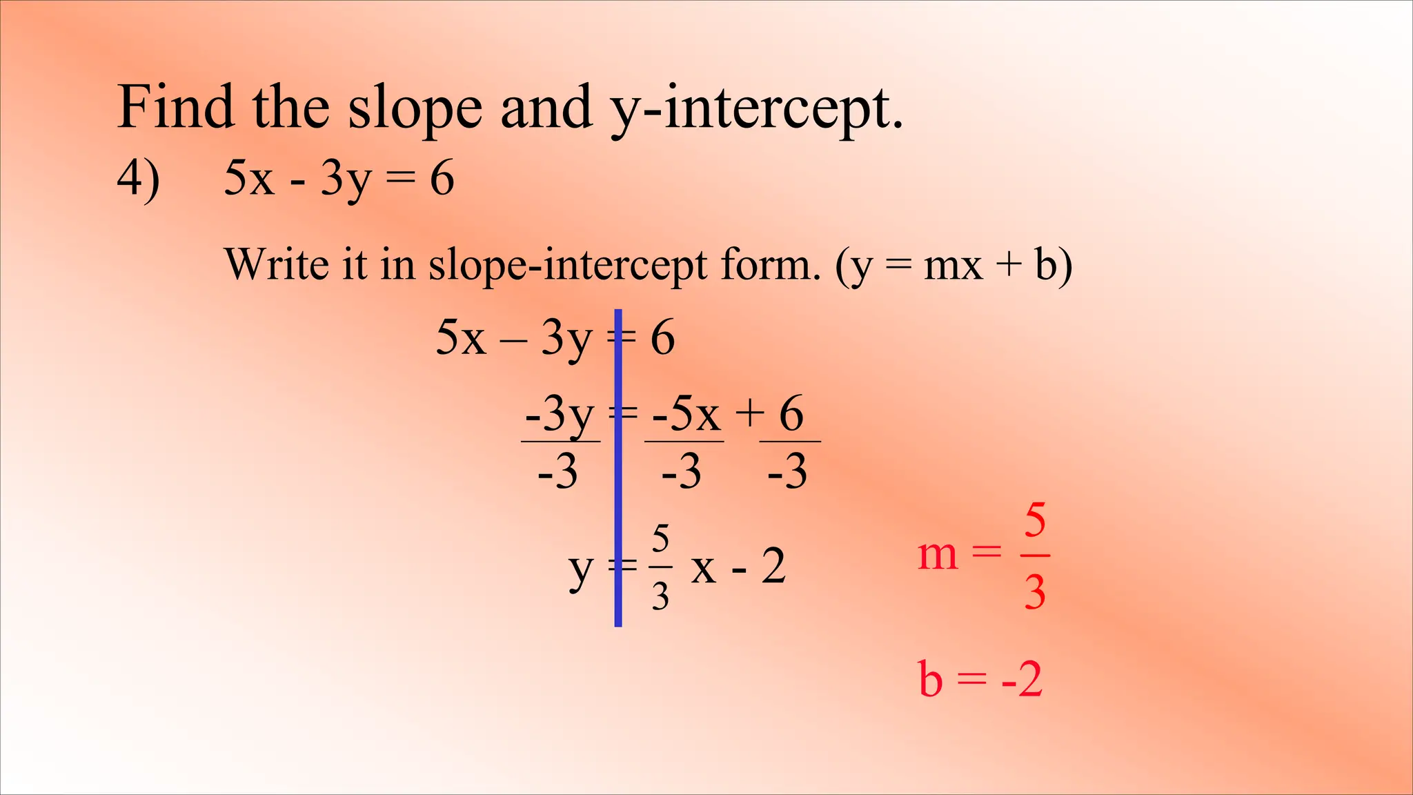 -3 -3 -3
Find the slope and y-intercept.
4) 5x - 3y = 6
Write it in slope-intercept form. (y = mx + b)
5x – 3y = 6
-3y = -5x + 6
y = x - 2
5
3
m =
b = -2
5
3
 
