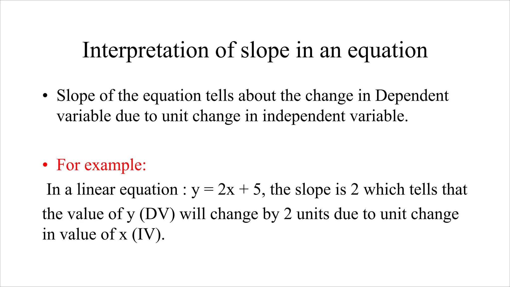 Interpretation of slope in an equation
• Slope of the equation tells about the change in Dependent
variable due to unit change in independent variable.
• For example:
In a linear equation : y = 2x + 5, the slope is 2 which tells that
the value of y (DV) will change by 2 units due to unit change
in value of x (IV).
 