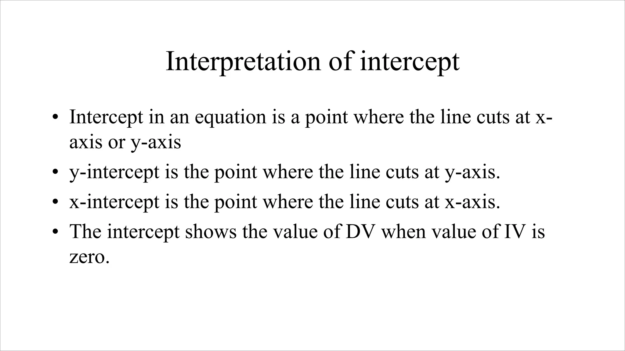 Interpretation of intercept
• Intercept in an equation is a point where the line cuts at x-
axis or y-axis
• y-intercept is the point where the line cuts at y-axis.
• x-intercept is the point where the line cuts at x-axis.
• The intercept shows the value of DV when value of IV is
zero.
 
