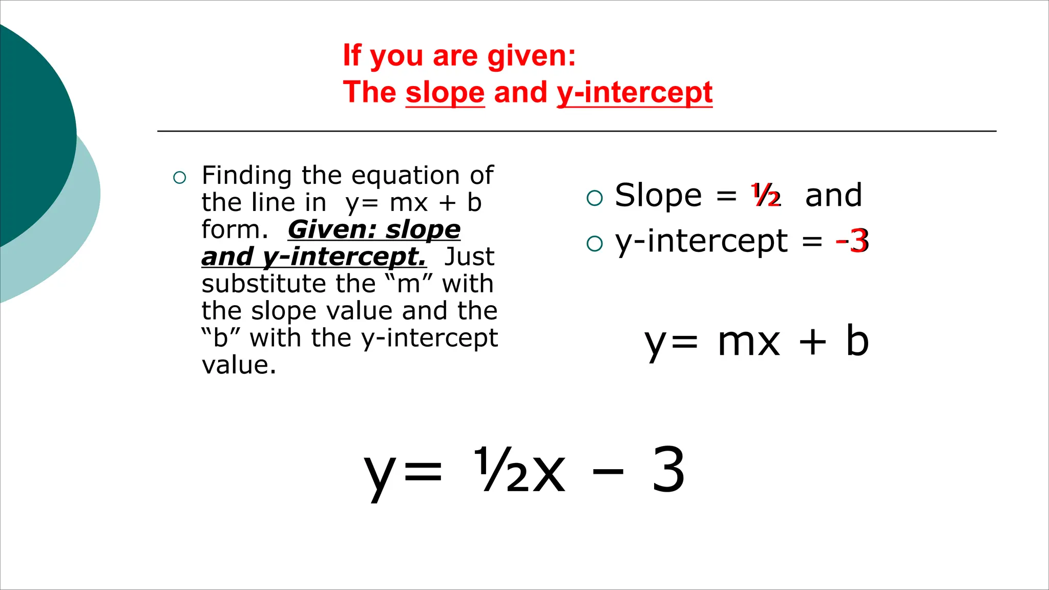 If you are given:
The slope and y-intercept
¡ Finding the equation of
the line in y= mx + b
form. Given: slope
and y-intercept. Just
substitute the “m” with
the slope value and the
“b” with the y-intercept
value.
¡ Slope = ½ and
¡ y-intercept = -3
y= mx + b
½
-3
y= ½x – 3
 