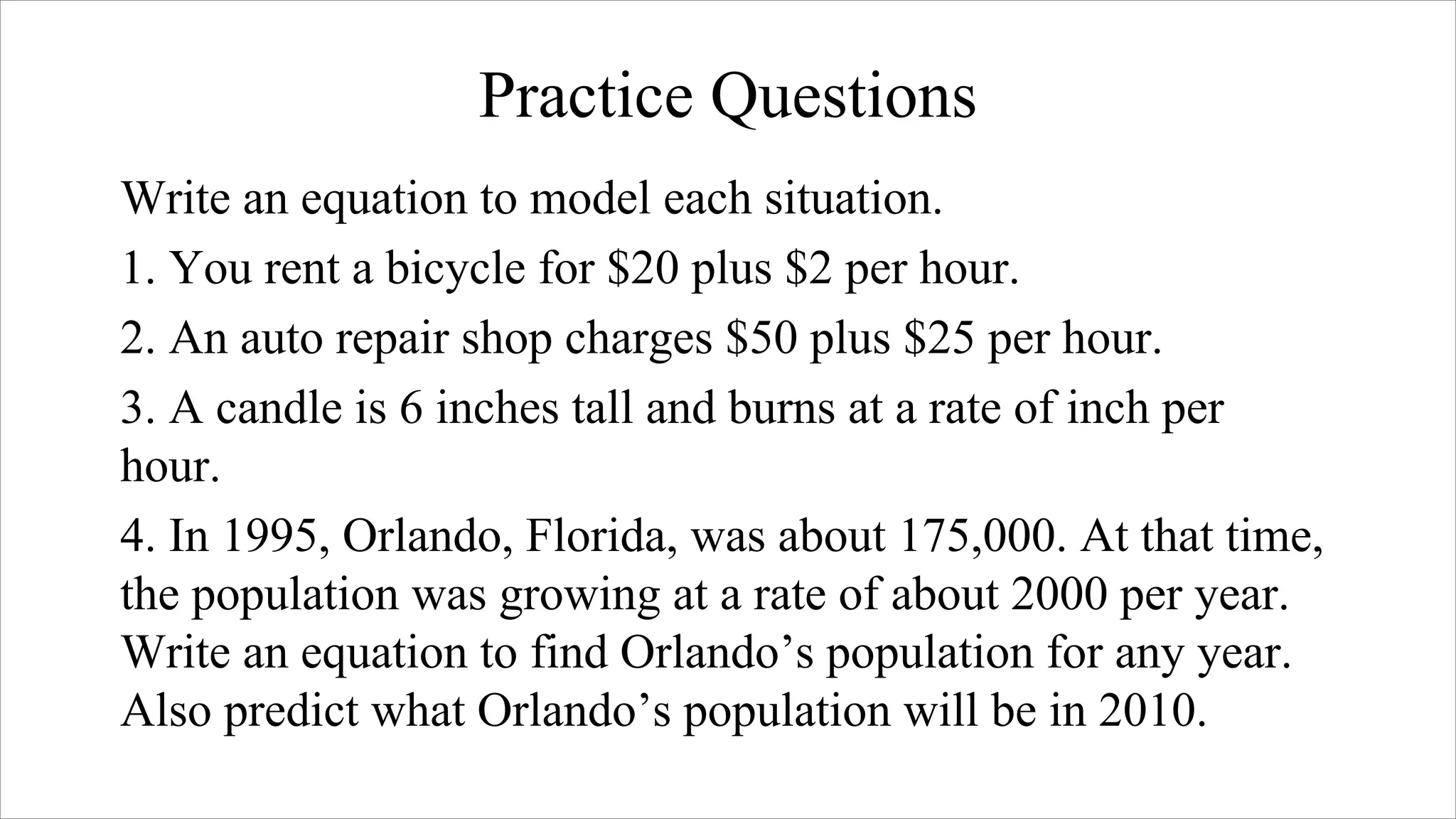 Practice Questions
Write an equation to model each situation.
1. You rent a bicycle for $20 plus $2 per hour.
2. An auto repair shop charges $50 plus $25 per hour.
3. A candle is 6 inches tall and burns at a rate of inch per
hour.
4. In 1995, Orlando, Florida, was about 175,000. At that time,
the population was growing at a rate of about 2000 per year.
Write an equation to find Orlando’s population for any year.
Also predict what Orlando’s population will be in 2010.
 