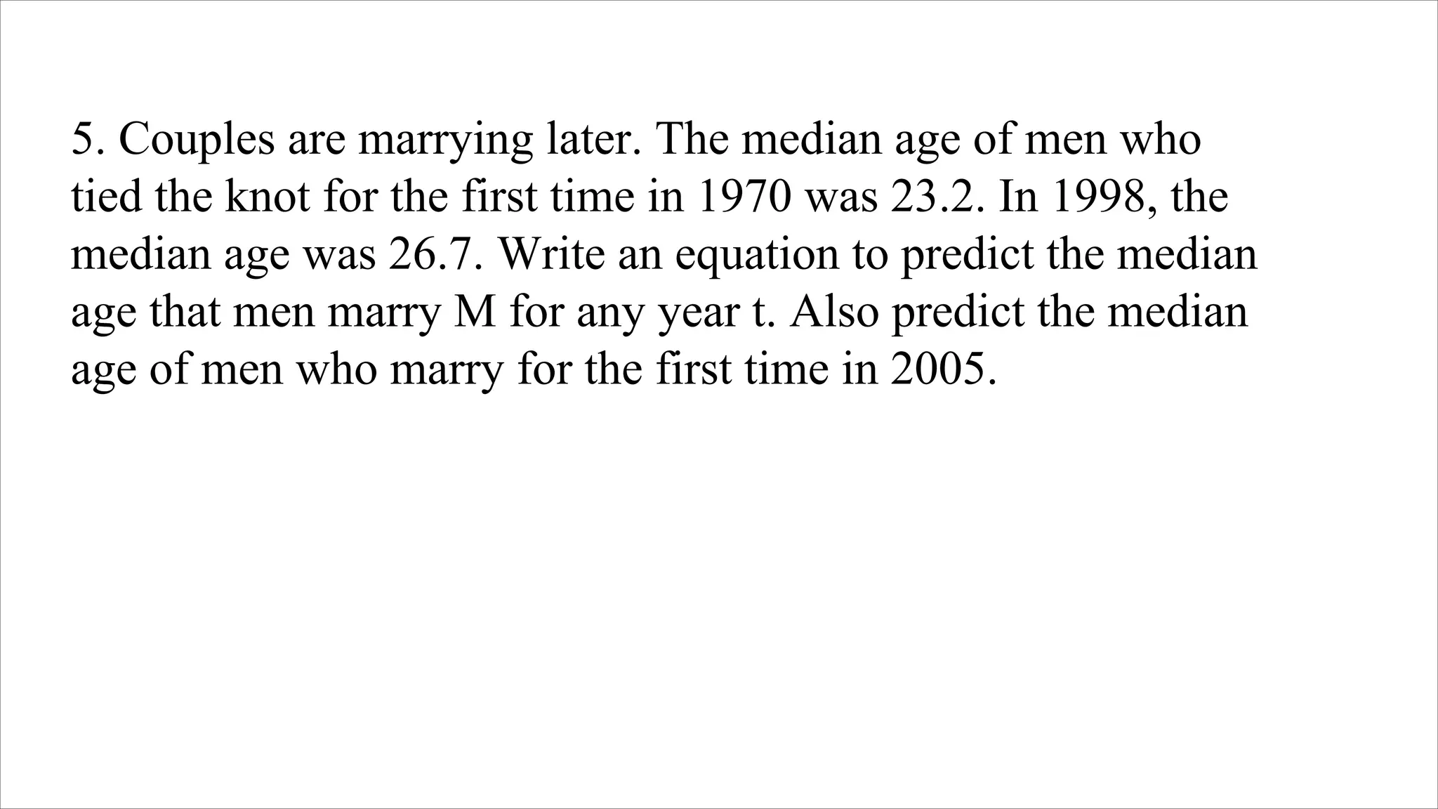5. Couples are marrying later. The median age of men who
tied the knot for the first time in 1970 was 23.2. In 1998, the
median age was 26.7. Write an equation to predict the median
age that men marry M for any year t. Also predict the median
age of men who marry for the first time in 2005.
 