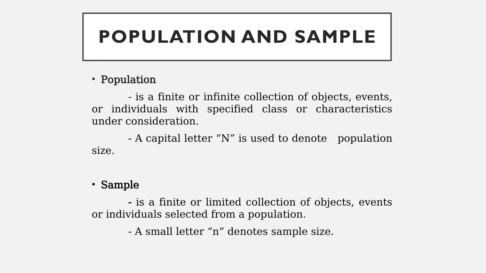 POPULATION AND SAMPLE
• Population
- is a finite or infinite collection of objects, events,
or individuals with specified class or characteristics
under consideration.
- A capital letter “N” is used to denote population
size.
• Sample
- is a finite or limited collection of objects, events
or individuals selected from a population.
- A small letter “n” denotes sample size.
 