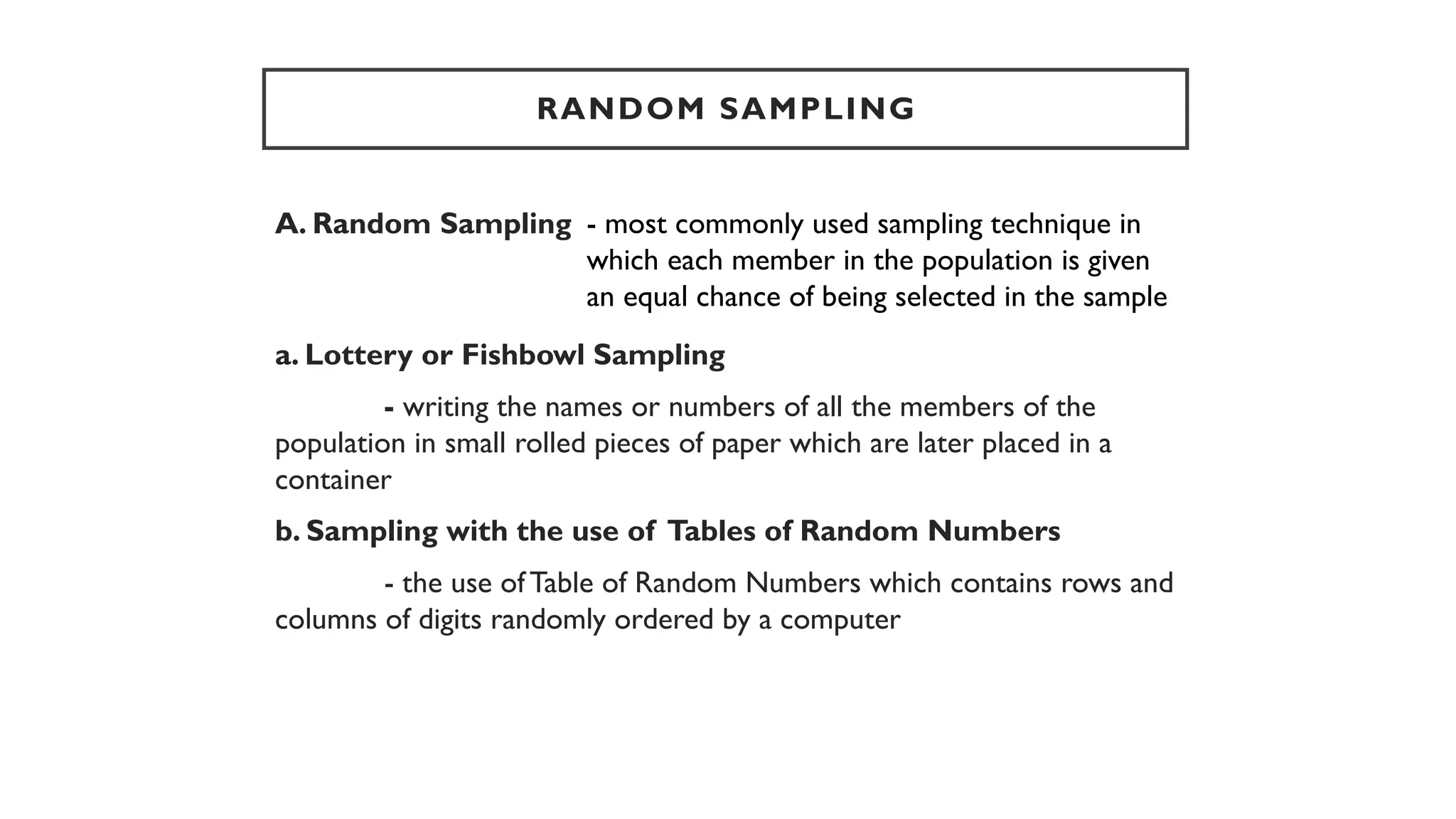 RANDOM SAMPLING
A. Random Sampling
a. Lottery or Fishbowl Sampling
- writing the names or numbers of all the members of the
population in small rolled pieces of paper which are later placed in a
container
b. Sampling with the use of Tables of Random Numbers
- the use of Table of Random Numbers which contains rows and
columns of digits randomly ordered by a computer
- most commonly used sampling technique in
which each member in the population is given
an equal chance of being selected in the sample
 
