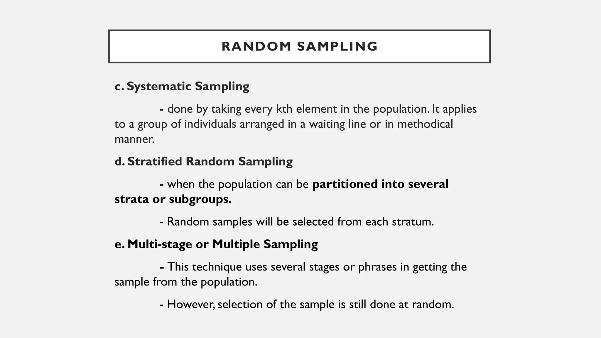 c. Systematic Sampling
- done by taking every kth element in the population. It applies
to a group of individuals arranged in a waiting line or in methodical
manner.
d. Stratified Random Sampling
- when the population can be partitioned into several
strata or subgroups.
- Random samples will be selected from each stratum.
e. Multi-stage or Multiple Sampling
- This technique uses several stages or phrases in getting the
sample from the population.
- However, selection of the sample is still done at random.
RANDOM SAMPLING
 