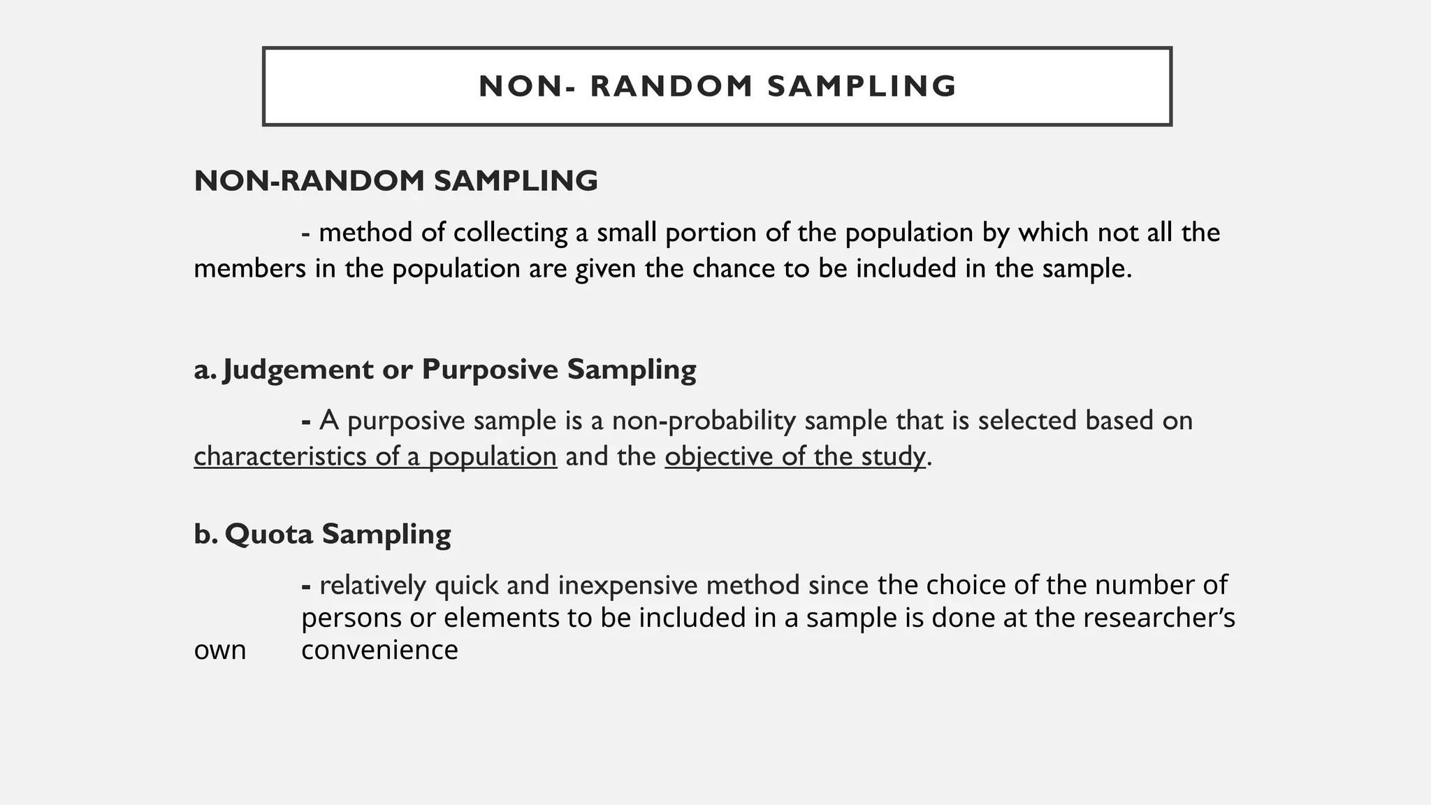 NON-RANDOM SAMPLING
- method of collecting a small portion of the population by which not all the
members in the population are given the chance to be included in the sample.
a. Judgement or Purposive Sampling
- A purposive sample is a non-probability sample that is selected based on
characteristics of a population and the objective of the study.
b. Quota Sampling
- relatively quick and inexpensive method since the choice of the number of
persons or elements to be included in a sample is done at the researcher’s
own convenience
NON- RANDOM SAMPLING
 