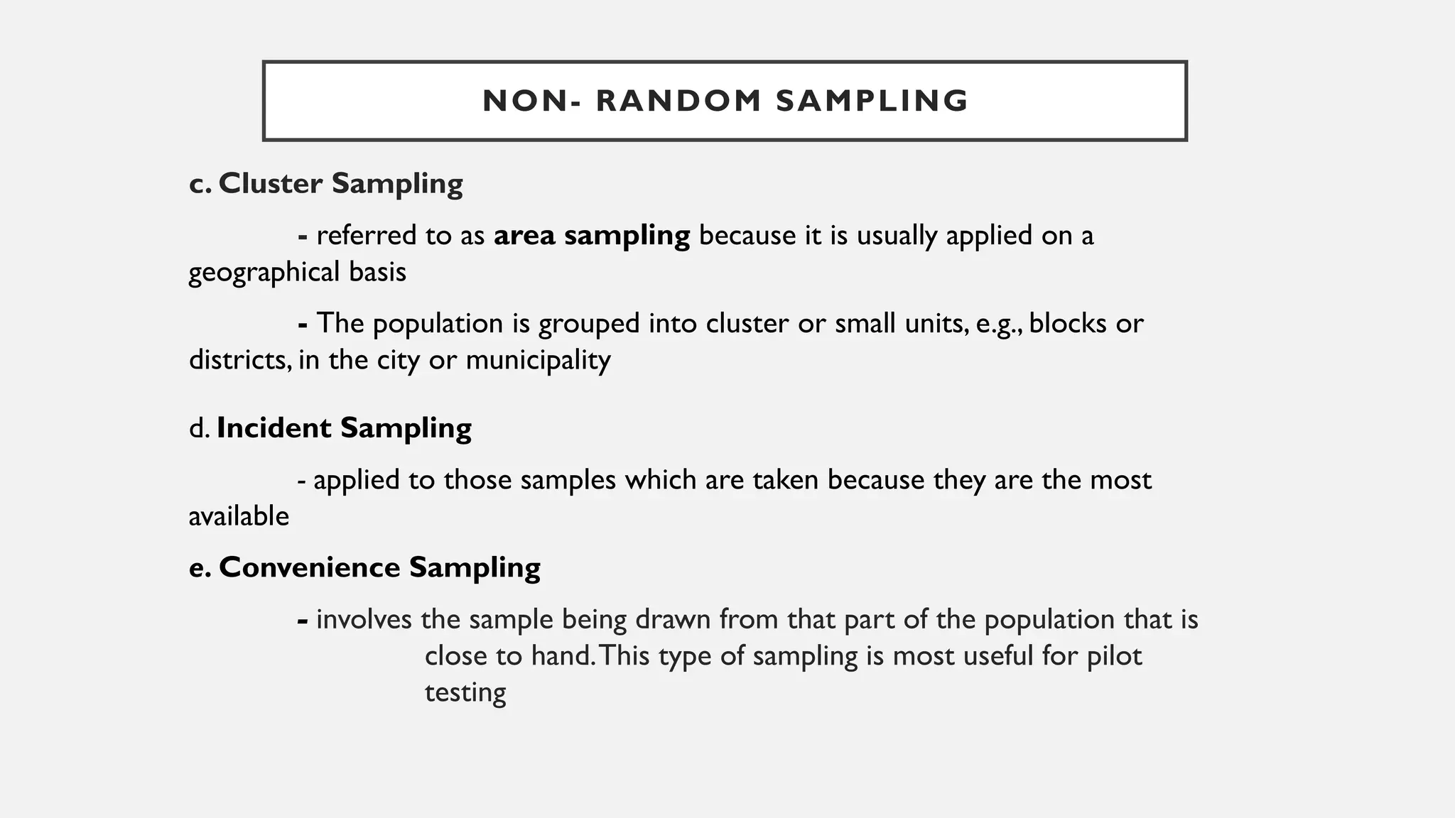 c. Cluster Sampling
- referred to as area sampling because it is usually applied on a
geographical basis
- The population is grouped into cluster or small units, e.g., blocks or
districts, in the city or municipality
d. Incident Sampling
- applied to those samples which are taken because they are the most
available
e. Convenience Sampling
- involves the sample being drawn from that part of the population that is
close to hand.This type of sampling is most useful for pilot
testing
NON- RANDOM SAMPLING
 