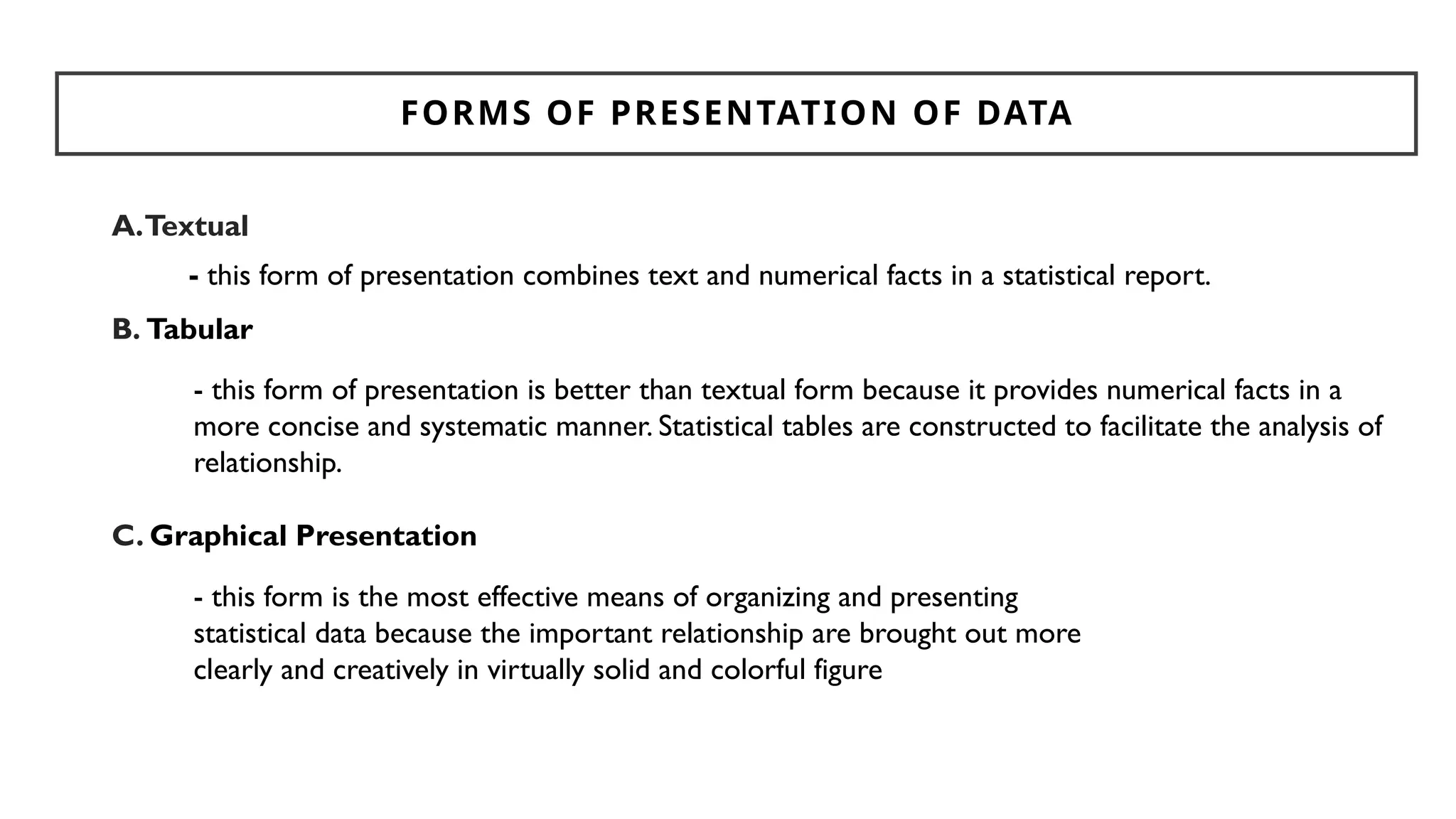 FORMS OF PRESENTATION OF DATA
A.Textual
B. Tabular
C. Graphical Presentation
- this form of presentation combines text and numerical facts in a statistical report.
- this form of presentation is better than textual form because it provides numerical facts in a
more concise and systematic manner. Statistical tables are constructed to facilitate the analysis of
relationship.
- this form is the most effective means of organizing and presenting
statistical data because the important relationship are brought out more
clearly and creatively in virtually solid and colorful figure
 