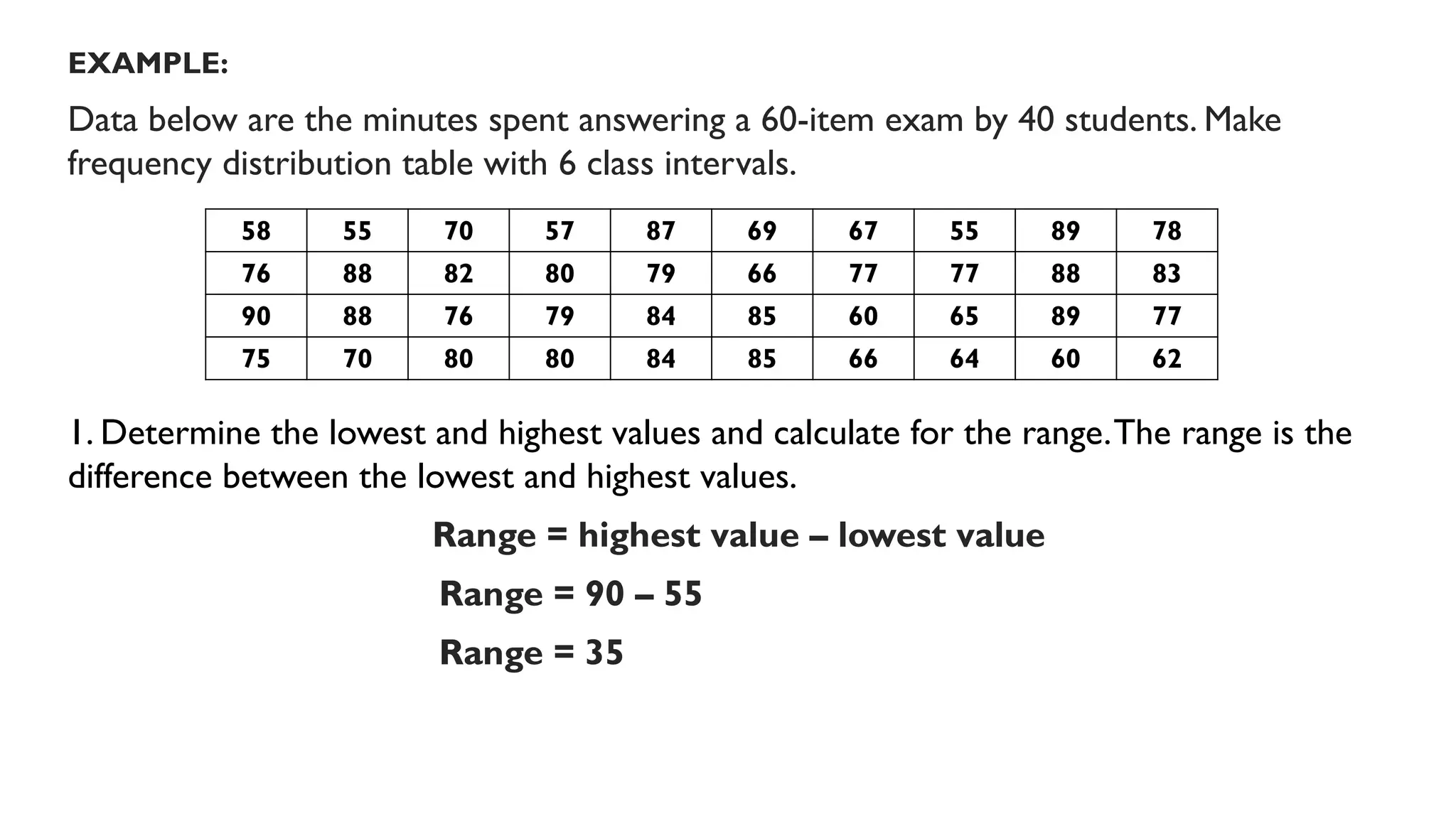 EXAMPLE:
Data below are the minutes spent answering a 60-item exam by 40 students. Make
frequency distribution table with 6 class intervals.
1. Determine the lowest and highest values and calculate for the range.The range is the
difference between the lowest and highest values.
Range = highest value – lowest value
Range = 90 – 55
Range = 35
58 55 70 57 87 69 67 55 89 78
76 88 82 80 79 66 77 77 88 83
90 88 76 79 84 85 60 65 89 77
75 70 80 80 84 85 66 64 60 62
 