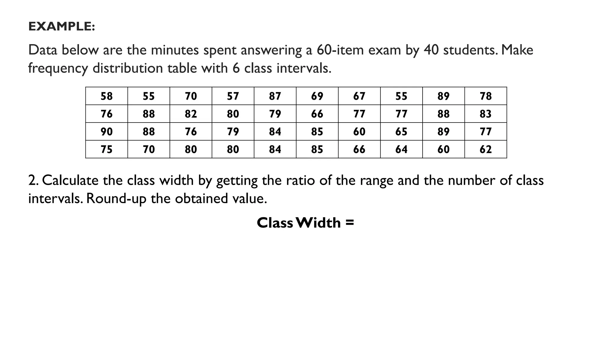 EXAMPLE:
Data below are the minutes spent answering a 60-item exam by 40 students. Make
frequency distribution table with 6 class intervals.
2. Calculate the class width by getting the ratio of the range and the number of class
intervals. Round-up the obtained value.
ClassWidth =
58 55 70 57 87 69 67 55 89 78
76 88 82 80 79 66 77 77 88 83
90 88 76 79 84 85 60 65 89 77
75 70 80 80 84 85 66 64 60 62
 