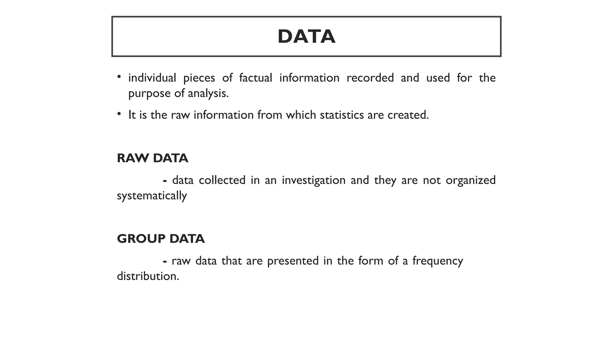 DATA
• individual pieces of factual information recorded and used for the
purpose of analysis.
• It is the raw information from which statistics are created.
RAW DATA
- data collected in an investigation and they are not organized
systematically
GROUP DATA
- raw data that are presented in the form of a frequency
distribution.
 